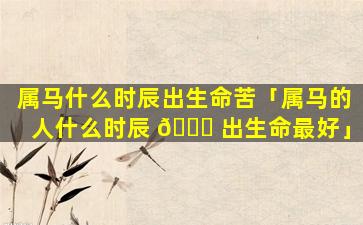 属马什么时辰出生命苦「属马的人什么时辰 🐟 出生命最好」